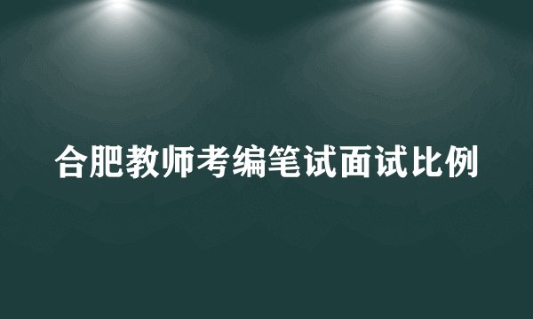 合肥教师考编笔试面试比例