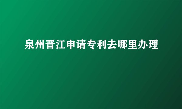 泉州晋江申请专利去哪里办理