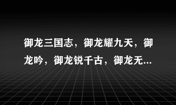 御龙三国志，御龙耀九天，御龙吟，御龙锐千古，御龙无双，御龙镜中隐的歌词，麻烦大伙了谢谢
