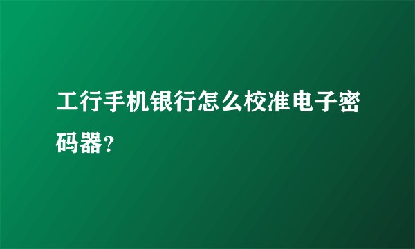 工行手机银行怎么校准电子密码器？
