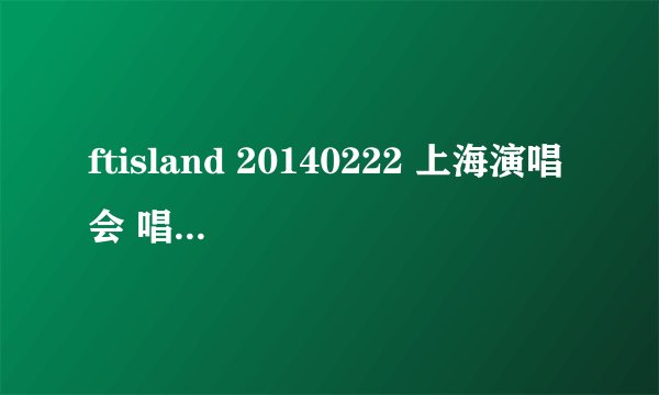 ftisland 20140222 上海演唱会 唱的所有歌曲的名字