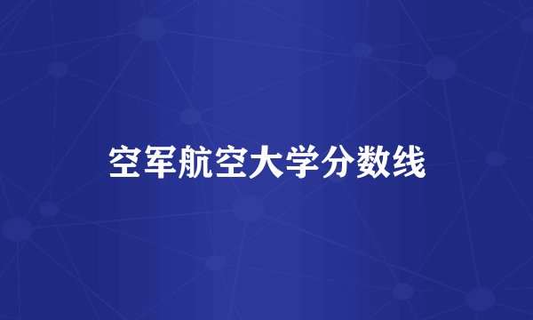 空军航空大学分数线