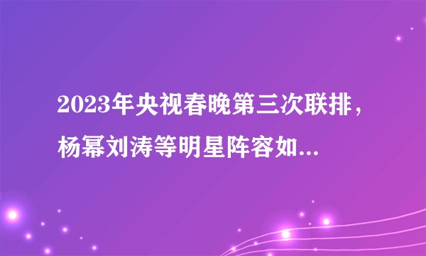 2023年央视春晚第三次联排，杨幂刘涛等明星阵容如何呈现传统文化元素？