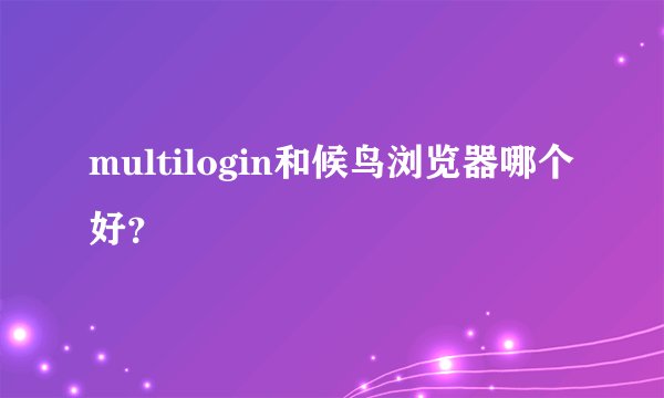 multilogin和候鸟浏览器哪个好？
