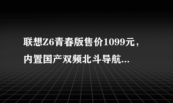 联想Z6青春版售价1099元，内置国产双频北斗导航定位SOC芯片？