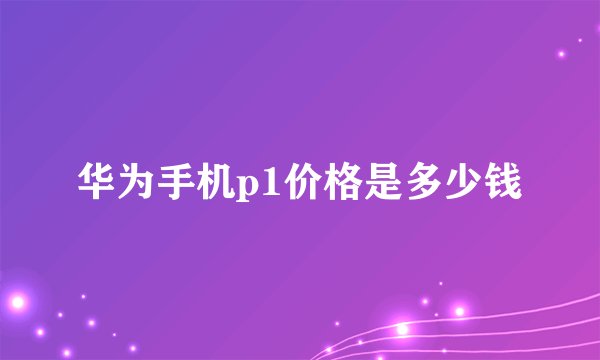 华为手机p1价格是多少钱