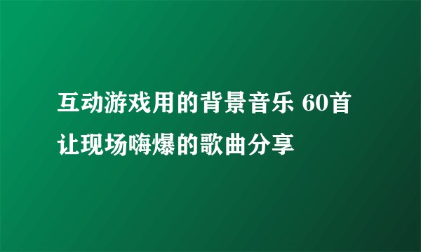 互动游戏用的背景音乐 60首让现场嗨爆的歌曲分享