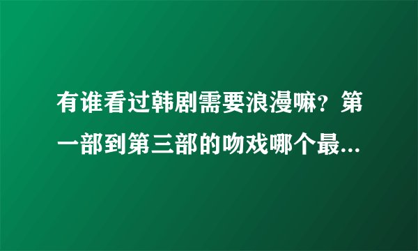 有谁看过韩剧需要浪漫嘛？第一部到第三部的吻戏哪个最多，剧情什么的都有联系嘛，哪部精彩一点？
