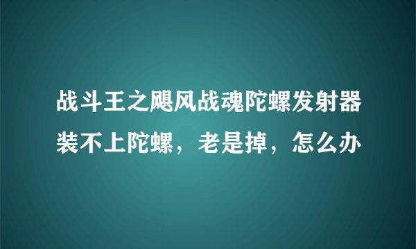 战斗王之飓风战魂陀螺发射器装不上陀螺，老是掉，怎么办