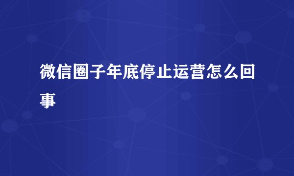 微信圈子年底停止运营怎么回事