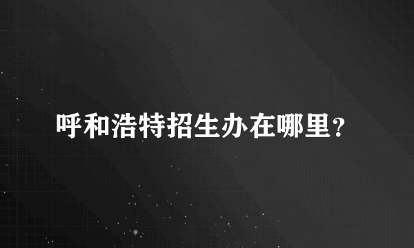 呼和浩特招生办在哪里？