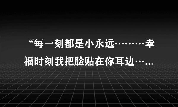 “每一刻都是小永远………幸福时刻我把脸贴在你耳边…”是哪首歌？