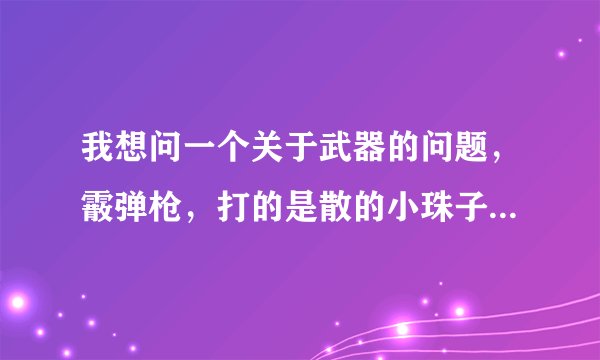 我想问一个关于武器的问题，霰弹枪，打的是散的小珠子，有手动的又半自动的也有全自动的，全自动又有很多