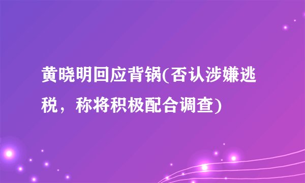 黄晓明回应背锅(否认涉嫌逃税，称将积极配合调查)