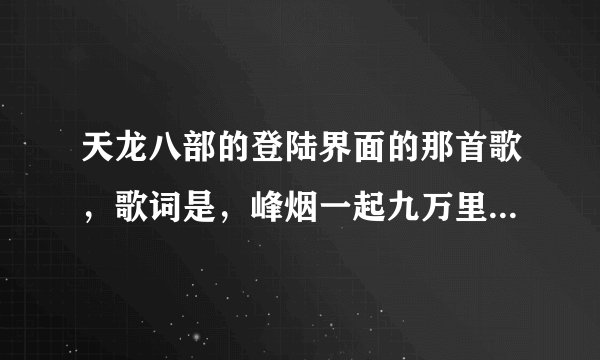 天龙八部的登陆界面的那首歌，歌词是，峰烟一起九万里，之后记不得了，求歌曲