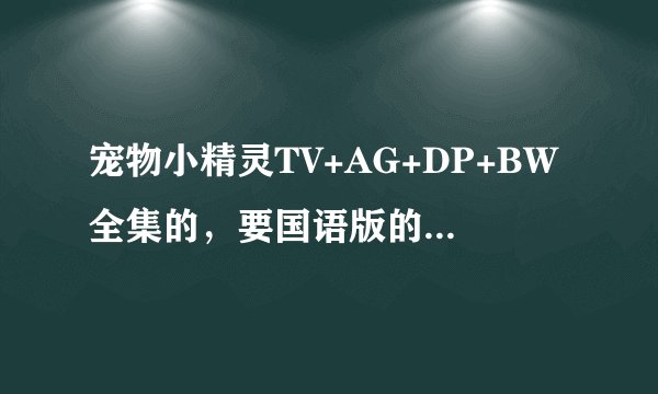 宠物小精灵TV+AG+DP+BW全集的，要国语版的 下载要有地址的