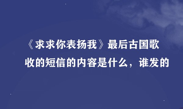 《求求你表扬我》最后古国歌收的短信的内容是什么，谁发的