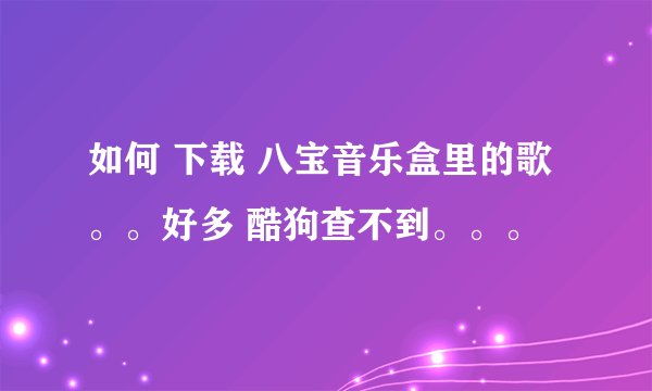 如何 下载 八宝音乐盒里的歌。。好多 酷狗查不到。。。