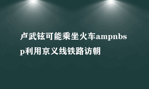 卢武铉可能乘坐火车ampnbsp利用京义线铁路访朝