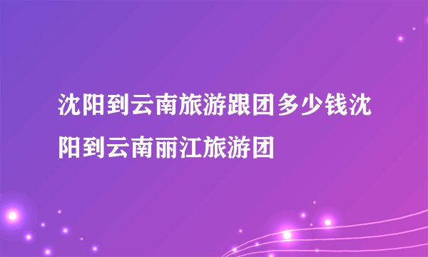 沈阳到云南旅游跟团多少钱沈阳到云南丽江旅游团