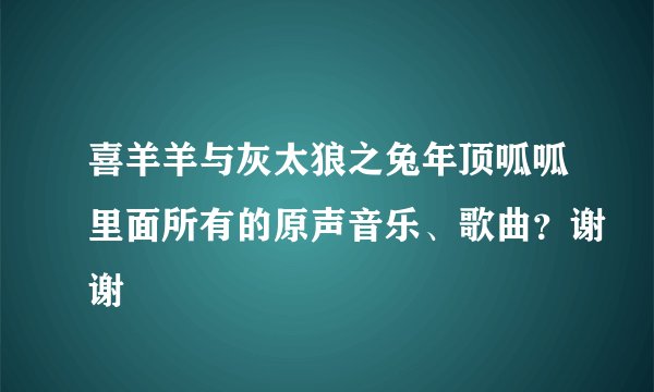 喜羊羊与灰太狼之兔年顶呱呱里面所有的原声音乐、歌曲？谢谢