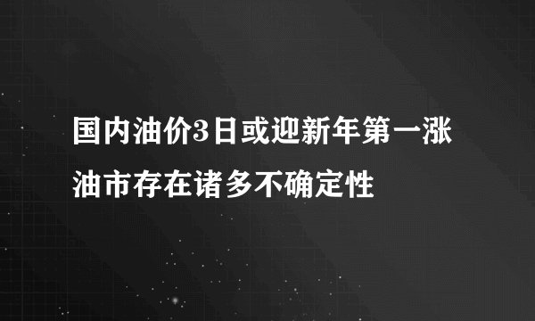 国内油价3日或迎新年第一涨 油市存在诸多不确定性