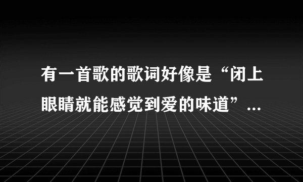有一首歌的歌词好像是“闭上眼睛就能感觉到爱的味道”是个女生唱的！
