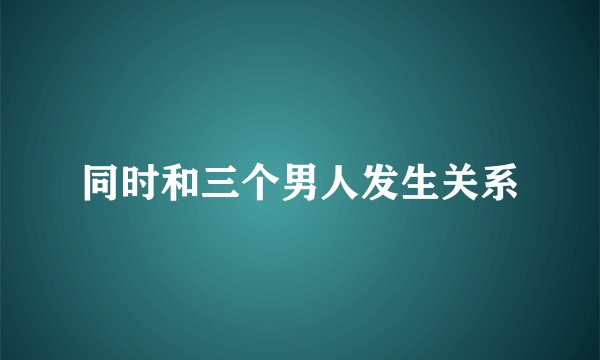 同时和三个男人发生关系