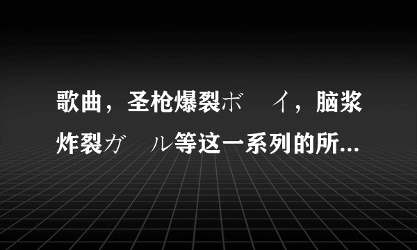 歌曲，圣枪爆裂ボーイ，脑浆炸裂ガール等这一系列的所有歌曲有哪些，特别是ボーイ系列的我只找到两首，有