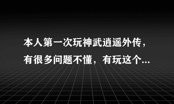 本人第一次玩神武逍遥外传，有很多问题不懂，有玩这个游戏的人请赐教，我有很多问题想问！