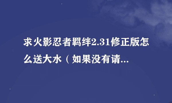 求火影忍者羁绊2.31修正版怎么送大水（如果没有请把快速升级的方法大上）不要视频