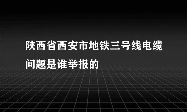陕西省西安市地铁三号线电缆问题是谁举报的