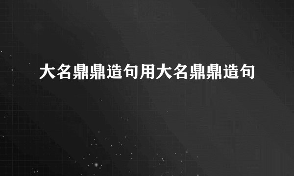 大名鼎鼎造句用大名鼎鼎造句