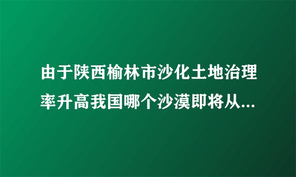 由于陕西榆林市沙化土地治理率升高我国哪个沙漠即将从地图上消失