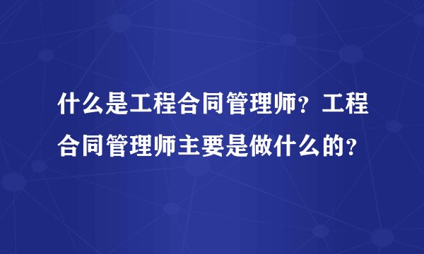 什么是工程合同管理师？工程合同管理师主要是做什么的？
