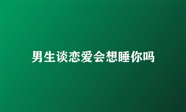 男生谈恋爱会想睡你吗