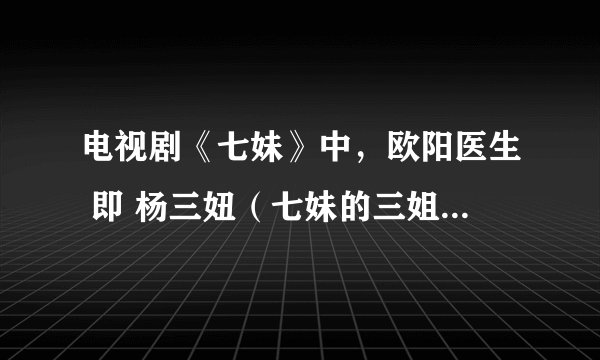 电视剧《七妹》中，欧阳医生 即 杨三妞（七妹的三姐）扮演者是谁？