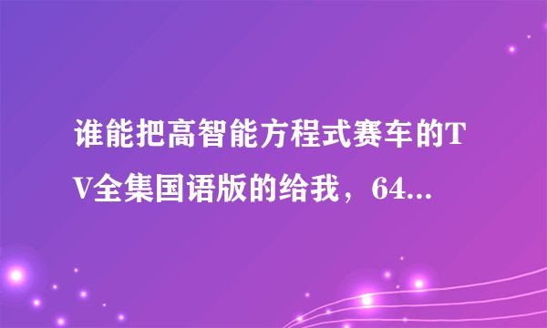 谁能把高智能方程式赛车的TV全集国语版的给我，64集！！！一定要在4月5号完成，感激不尽啊啊啊