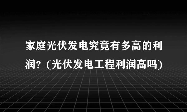 家庭光伏发电究竟有多高的利润？(光伏发电工程利润高吗)