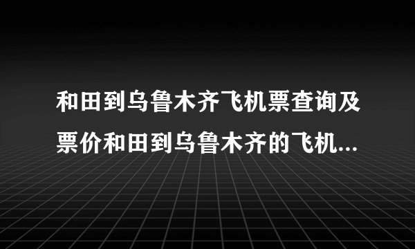 和田到乌鲁木齐飞机票查询及票价和田到乌鲁木齐的飞机票是多少钱