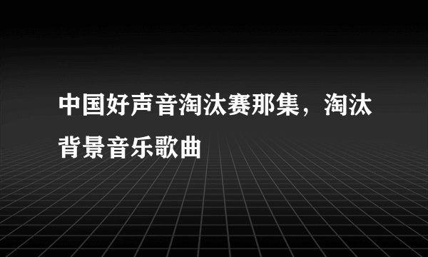 中国好声音淘汰赛那集，淘汰背景音乐歌曲