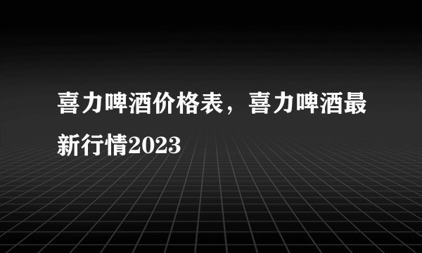 喜力啤酒价格表，喜力啤酒最新行情2023