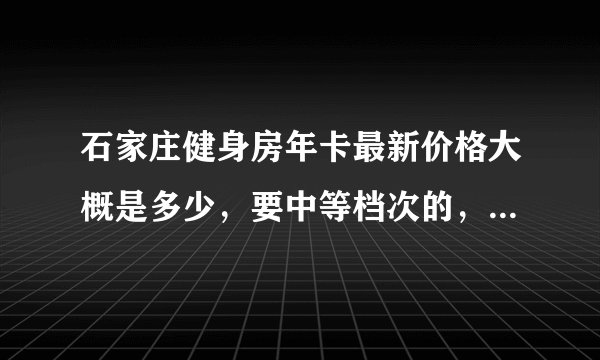 石家庄健身房年卡最新价格大概是多少，要中等档次的，请备注健身房名称