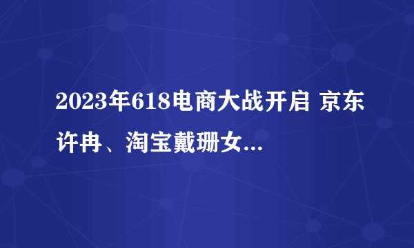 2023年618电商大战开启 京东许冉、淘宝戴珊女首领首次交锋谁更强