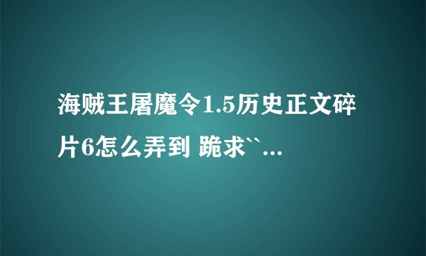 海贼王屠魔令1.5历史正文碎片6怎么弄到 跪求```````