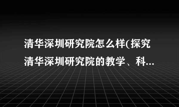 清华深圳研究院怎么样(探究清华深圳研究院的教学、科研和创新成果)