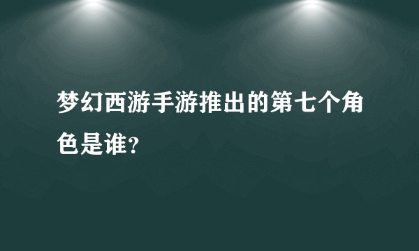 梦幻西游手游推出的第七个角色是谁？
