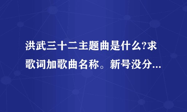 洪武三十二主题曲是什么?求歌词加歌曲名称。新号没分，请多多见谅！