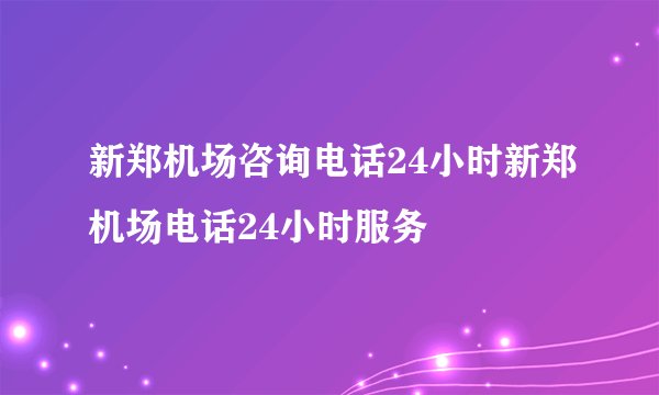 新郑机场咨询电话24小时新郑机场电话24小时服务