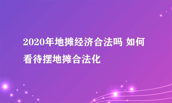 2020年地摊经济合法吗 如何看待摆地摊合法化
